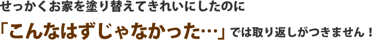 せっかくお家を塗り替えてきれいにしたのにこんなはずじゃなかった・・では取り返しがつきません