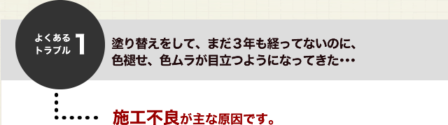 よくあるトラブル１．塗り替えをして、まだ３年も経ってないのに、色あせ、色ムラが目立つようになってきた・・・施工不良が主な原因です。