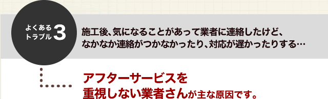 よくあるトラブル３．施工後、気になることがあって業者に連絡したけど、なかなか連絡がつかなかったり、対応が遅かったりする・・・アフターサービスを重視しない業者さんが主な原因です。