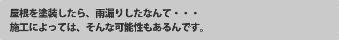 屋根を塗装したら、雨漏りしたなんて・・・施工によってはそんな可能性もあるんです。