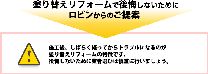 塗り替えリフォームで後悔しないために、ロビンからのご提案。施工後、しばらく経ってからトラブルになるのが塗り替えリフォームの特徴です。後悔しないために業者選びは慎重に行いましょう。