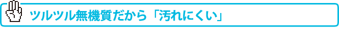 つるつる無機質だから「汚れにくい」